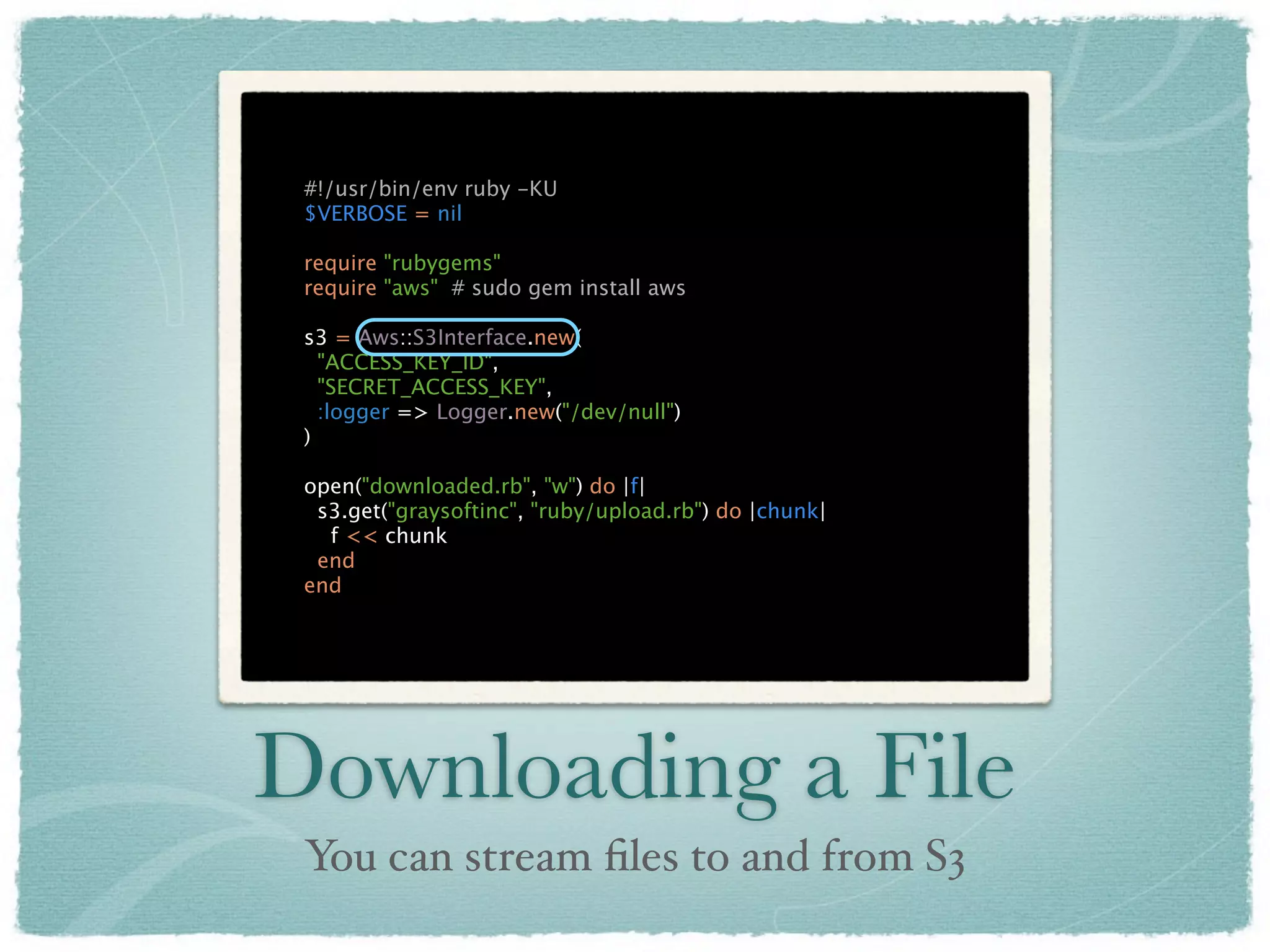 #!/usr/bin/env ruby -KU
 $VERBOSE = nil

 require "rubygems"
 require "aws" # sudo gem install aws

 s3 = Aws::S3Interface.new(
   "ACCESS_KEY_ID",
   "SECRET_ACCESS_KEY",
   :logger => Logger.new("/dev/null")
 )

 open("downloaded.rb", "w") do |f|
  s3.get("graysoftinc", "ruby/upload.rb") do |chunk|
   f << chunk
  end
 end




Downloading a File
 You can stream ﬁles to and from S3
 