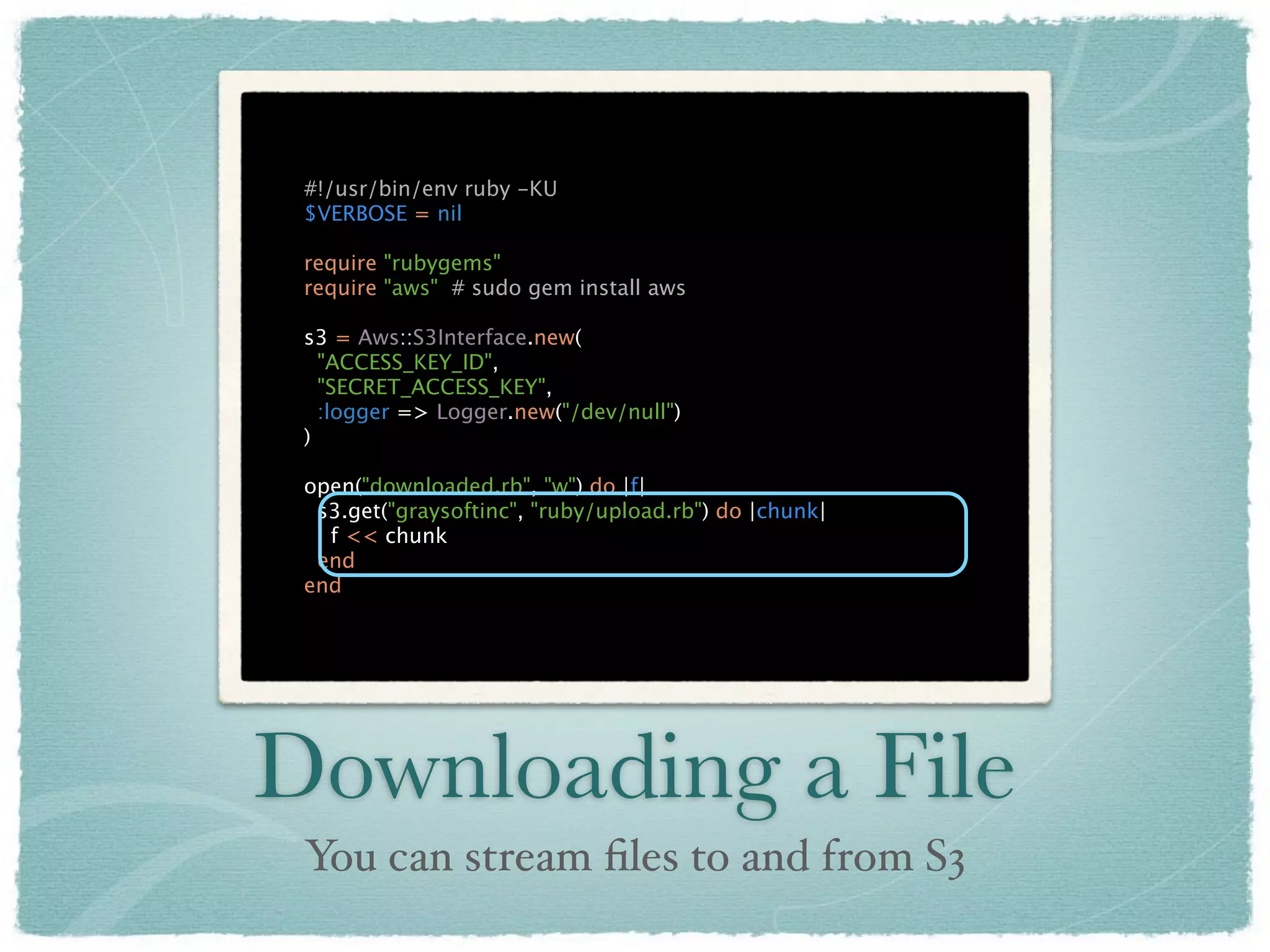 #!/usr/bin/env ruby -KU
 $VERBOSE = nil

 require "rubygems"
 require "aws" # sudo gem install aws

 s3 = Aws::S3Interface.new(
   "ACCESS_KEY_ID",
   "SECRET_ACCESS_KEY",
   :logger => Logger.new("/dev/null")
 )

 open("downloaded.rb", "w") do |f|
  s3.get("graysoftinc", "ruby/upload.rb") do |chunk|
   f << chunk
  end
 end




Downloading a File
 You can stream ﬁles to and from S3
 