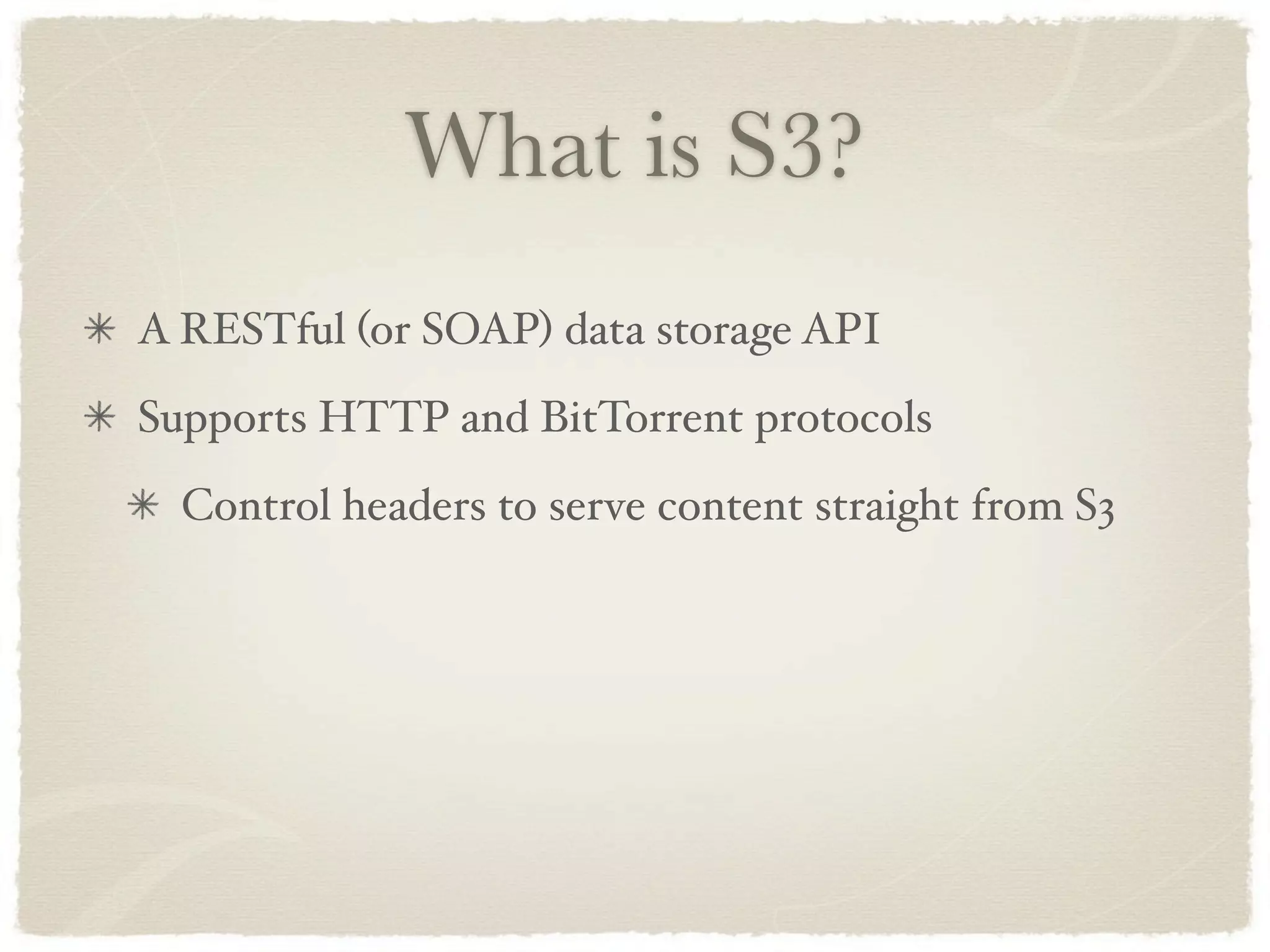 What is S3?
A RESTful (or SOAP) data storage API
Supports HTTP and BitTorrent protocols
  Control headers to serve content straight from S3
 