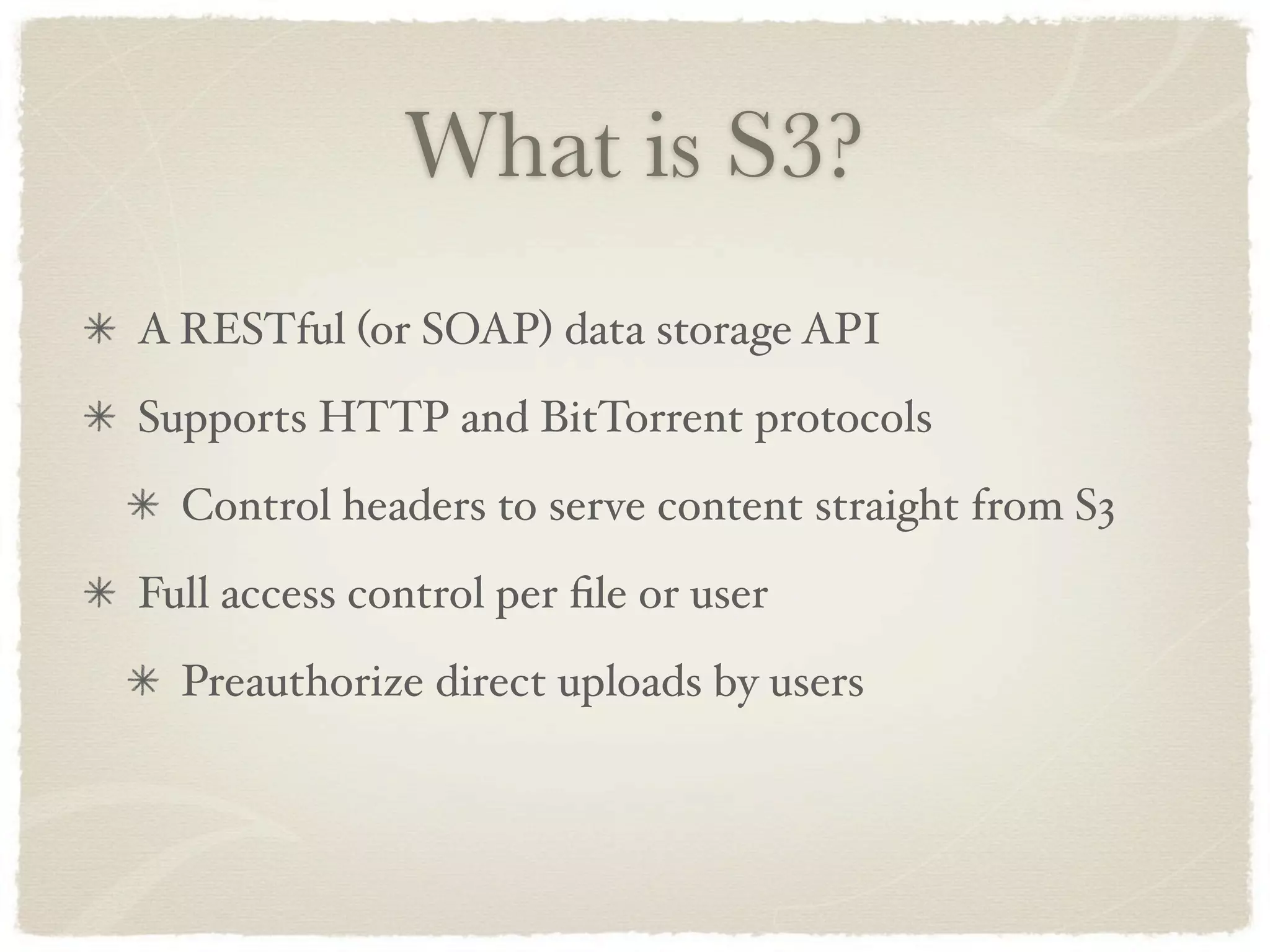What is S3?
A RESTful (or SOAP) data storage API
Supports HTTP and BitTorrent protocols
  Control headers to serve content straight from S3
Full access control per ﬁle or user
  Preauthorize direct uploads by users
 