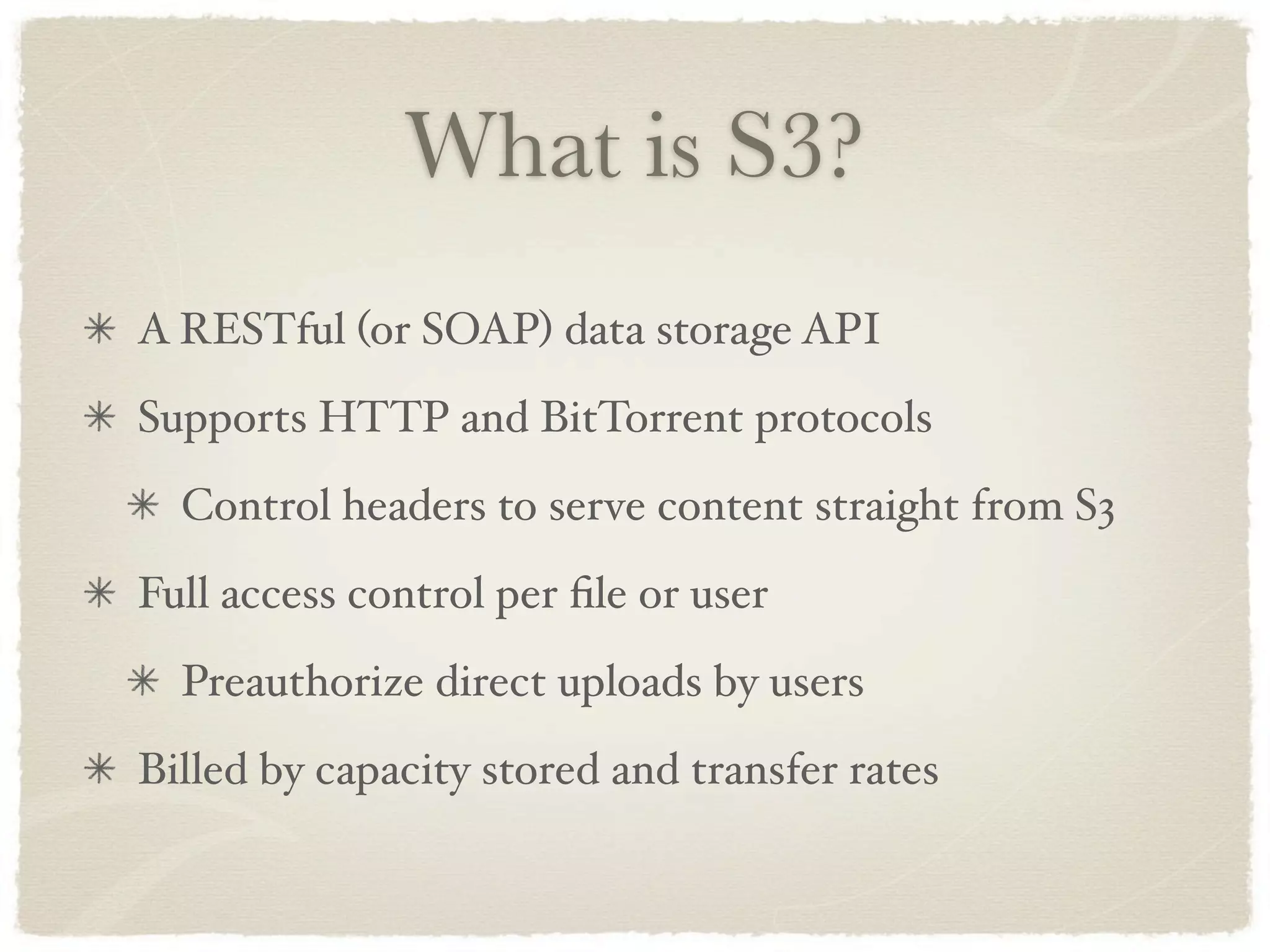What is S3?
A RESTful (or SOAP) data storage API
Supports HTTP and BitTorrent protocols
  Control headers to serve content straight from S3
Full access control per ﬁle or user
  Preauthorize direct uploads by users
Billed by capacity stored and transfer rates
 