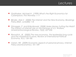 Stephane Gauvin
uLaval - 2010
Lectures
 Goldhaber, Michael H (1999) What's the Right Economics for
Cyberspace, First Monday: 1-11
 Blinder, Alan S (2000) The Internet and the New Economy, Brookings
Policy Brief, June(80): 1-8
 Dimaggio, P and B Bonikowski (2008) Make Money Surfing the Web?
The Impact of Internet Use on the Earnings of U.S. Workers,
AmericanSociological Review, 73(2): 227-250
 Rennstich, JK (2002) The new economy, the leadership long cycle
and the nineteenth K-wave, Review of International Political
Economy, 9(1): 150-182
 Varian, HR (2009) Economic aspects of personal privacy, Internet
Policy and Economics: 101-109
 