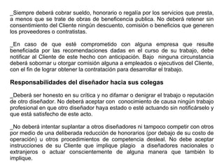_Siempre deberá cobrar sueldo, honorario o regalía por los servicios que presta,
a menos que se trate de obras de beneficencia publica. No deberá retener sin
consentimiento del Cliente ningún descuento, comisión o beneficios que generen
los proveedores o contratistas.
_En caso de que esté comprometido con alguna empresa que resulte
beneficiada por las recomendaciones dadas en el curso de su trabajo, debe
notificar al Cliente de este hecho con anticipación. Bajo ninguna circunstancia
deberá sobornar u otorgar comisión alguna a empleados o ejecutivos del Cliente,
con el fin de lograr obtener la contratación para desarrollar el trabajo.
Responsabilidades del diseñador hacia sus colegas
_Deberá ser honesto en su crítica y no difamar o denigrar el trabajo o reputación
de otro diseñador. No deberá aceptar con conocimiento de causa ningún trabajo
profesional en que otro diseñador haya estado o esté actuando sin notificárselo y
que está satisfecho de este acto.
_No deberá intentar suplantar a otros diseñadores ni tampoco competir con otros
por medio de una deliberada reducción de honorarios (por debajo de su costo de
operación) u otros procedimientos de competencia desleal. No debe aceptar
instrucciones de su Cliente que implique plagio a diseñadores nacionales o
extranjeros o actuar conscientemente de alguna manera que también lo
implique.
 