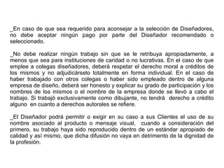 _En caso de que sea requerido para aconsejar a la selección de Diseñadores,
no debe aceptar ningún pago por parte del Diseñador recomendado o
seleccionado.
_No debe realizar ningún trabajo sin que se le retribuya apropiadamente, a
menos que sea para instituciones de caridad o no lucrativas. En el caso de que
emplee a colegas diseñadores, deberá respetar el derecho moral a créditos de
los mismos y no adjudicárselo totalmente en forma individual. En el caso de
haber trabajado con otros colegas o haber sido empleado dentro de alguna
empresa de diseño, deberá ser honesto y explicar su grado de participación y los
nombres de los mismos o el nombre de la empresa donde se llevó a cabo el
trabajo. Si trabajó exclusivamente como dibujante, no tendrá derecho a crédito
alguno en cuanto a derechos autorales se refiere.
_El Diseñador podrá permitir o exigir en su caso a sus Clientes el uso de su
nombre asociado al producto o mensaje visual, cuando a consideración del
primero, su trabajo haya sido reproducido dentro de un estándar apropiado de
calidad y así mismo, que dicha difusión no vaya en detrimento de la dignidad de
la profesión.
 