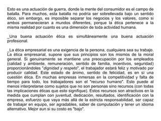 Esto es una actuación de guerra, donde la mente del consumidor es el campo de
batalla. Para muchos, esta batalla no podría ser sobrellevada bajo un sentido
ético, sin embargo, es imposible separar los negocios y los valores, como si
ambos permanecieran a mundos diferentes, porque la ética pertenece a la
misma realidad por cuanto es una dimensión de toda actividad humana.
_Una buena actuación ética es simultáneamente una buena actuación
profesional.
_La ética empresarial es una exigencia de la persona, cualquiera sea su trabajo.
La ética empresarial, supone que sus principios son los mismos de la moral
general. Si genuinamente se mantiene una preocupación por los empleados
(calidad y ambiente, remuneración, sentido de familia, incentivos, seguridad)
proporcionándoles "dignidad y respeto", el trabajador estará feliz y motivado por
producir calidad. Este estado de ánimo, sentido de felicidad, es en sí una
cuestión ética. En muchas empresas inmersas en la competitividad y falta de
tiempo para todo, los trabajadores son el "recurso humano". Esto puede al
menos interpretarse como sujetos que no son personas sino recursos (con todas
las implicaciones éticas que esto signifique). Estos recursos son atractivos en la
medida que cumplan con juventud, dedicación, resultados, identificación con la
empresa, esfuerzo que vaya más allá de la estricta responsabilidad, ser capaz
de trabajar en equipo, ser agradables, saber de computación y tener un idioma
alternativo. Mejor aun si su costo es "bajo".
 
