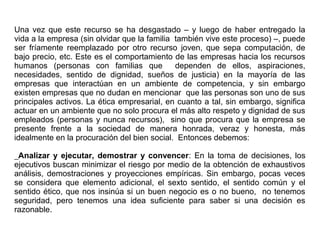 Una vez que este recurso se ha desgastado – y luego de haber entregado la
vida a la empresa (sin olvidar que la familia también vive este proceso) –, puede
ser fríamente reemplazado por otro recurso joven, que sepa computación, de
bajo precio, etc. Este es el comportamiento de las empresas hacia los recursos
humanos (personas con familias que dependen de ellos, aspiraciones,
necesidades, sentido de dignidad, sueños de justicia) en la mayoría de las
empresas que interactúan en un ambiente de competencia, y sin embargo
existen empresas que no dudan en mencionar que las personas son uno de sus
principales activos. La ética empresarial, en cuanto a tal, sin embargo, significa
actuar en un ambiente que no solo procura el más alto respeto y dignidad de sus
empleados (personas y nunca recursos), sino que procura que la empresa se
presente frente a la sociedad de manera honrada, veraz y honesta, más
idealmente en la procuración del bien social. Entonces debemos:
_Analizar y ejecutar, demostrar y convencer: En la toma de decisiones, los
ejecutivos buscan minimizar el riesgo por medio de la obtención de exhaustivos
análisis, demostraciones y proyecciones empíricas. Sin embargo, pocas veces
se considera que elemento adicional, el sexto sentido, el sentido común y el
sentido ético, que nos insinúa si un buen negocio es o no bueno, no tenemos
seguridad, pero tenemos una idea suficiente para saber si una decisión es
razonable.
 