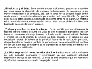 _El esfuerzo y el éxito: En e mundo empresarial el éxito puede ser entendido
por unos como la obtención de mejores participaciones de mercados, o de
mayor rentabilidad o de prestigio, etc. por lo tanto no se pueden juzgar como
verdaderos o convenientes desde la perspectiva de lo cuantificable. Se podría
decir que su obtención logra significado en cuanto otros no lo logran. En materia
ética dentro del mercado empresarial, no se debe buscar el éxito impidiendo o
buscando que otros lo logren también.
_Trabajo y empleo no son lo mismo: En la medida que consideremos la
realidad laboral desde el punto de vista de una necesidad dignificante del ser
humano, miraremos al trabajo bajo un profundo sentido de solidaridad. Trabajo
y empleo no es lo mismo. El empleo es bien escaso, y el trabajo es una
necesidad natural. El trabajo es la principal fuente de la realización personal,
otorga dignidad al hombre, sentido de pertenencia, de responsabilidad; sentido
de ser útil. Solo bajo perspectiva de la dignidad de la necesidad de trabajar se
puede enfocar la solidaridad.
_La ética empresarial no es un valor añadido: La ética es un valor intrínseco
de toda actividad económica y empresarial, ya que cualquier actividad
empresarial incluye al ser humano. La ética es una exigencia que se hace más
significativa mientras mayor es la complejidad social.
 
