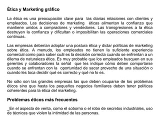 Ética y Marketing gráfico
La ética es una preocupación clave para las diarias relaciones con clientes y
empleados. Las decisiones de marketing éticas alimentan la confianza que
mantiene unidos a compradores y vendedores. Las transgresiones a la ética
destruyen la confianza y dificultan o imposibilitan las operaciones comerciales
continuas.
Las empresas deberían adoptar una postura ética y dictar políticas de marketing
sobre ética. A menudo, los empleados no tienen la suficiente experiencia
comercial como para saber cuál es la decisión correcta cuando se enfrentan a un
dilema de naturaleza ética. Es muy probable que los empleados busquen en sus
gerentes y colaboradores la señal que les indique cómo deben comportarse
cuando se enfrentan con la oportunidad de sacar provecho de una situación o
cuando les toca decidir qué es correcto y qué no lo es.
No sólo son las grandes empresas las que deben ocuparse de los problemas
éticos sino que hasta los pequeños negocios familiares deben tener políticas
coherentes para la ética del marketing.
Problemas éticos más frecuentes
_En el aspecto de venta, como el soborno o el robo de secretos industriales, uso
de técnicas que violen la intimidad de las personas.
 