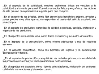 _En el aspecto de la publicidad, muchos problemas éticos se vinculan a la
publicidad y a la venta personal. Como los anuncios falsos y engañosos, las tácticas
de alta presión para persuadir a la gente para que compren.
_En el aspecto de los precios, como fijar precio para beneficios propios, arreglar y
poner precios muy altos que no correspondan al precio del artículo asociado con
una compra.
_En el aspecto de productos, garantizar la calidad, seguridad, servicio, protección y
vigencia de los productos.
_En el aspectos de la distribución, como tratos exclusivos y acuerdos vinculantes.
_En el aspecto de la presentación, como rótulos adecuados y uso de recursos
escasos.
_En el aspecto competitivo, como las barreras de ingreso y la competencia
depredadora y desleal.
_En el aspecto de producción y adquisición de materias primas, como calidad de
los procesos e insumos y el impacto ambiental de los mismos.
_En el aspectos de laborales, como tipo de contrataciones, retribución del esfuerzo,
calidad de las relaciones y bienestar común.
 