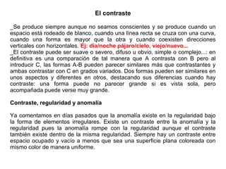El contraste
_Se produce siempre aunque no seamos conscientes y se produce cuando un
espacio está rodeado de blanco, cuando una línea recta se cruza con una curva,
cuando una forma es mayor que la otra y cuando coexisten direcciones
verticales con horizontales. Ej: día/noche pájaro/cielo, viejo/nuevo...
_El contraste puede ser suave o severo, difuso u obvio, simple o complejo...: en
definitiva es una comparación de tal manera que A contrasta con B pero al
introducir C, las formas A-B pueden parecer similares más que contrastantes y
ambas contrastar con C en grados variados. Dos formas pueden ser similares en
unos aspectos y diferentes en otros, destacando sus diferencias cuando hay
contraste: una forma puede no parecer grande si es vista sola, pero
acompañada puede verse muy grande.
Contraste, regularidad y anomalía
Ya comentamos en días pasados que la anomalía existe en la regularidad bajo
la forma de elementos irregulares. Existe un contraste entre la anomalía y la
regularidad pues la anomalía rompe con la regularidad aunque el contraste
también existe dentro de la misma regularidad. Siempre hay un contraste entre
espacio ocupado y vacío a menos que sea una superficie plana coloreada con
mismo color de manera uniforme.
 