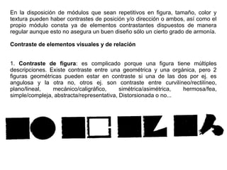 En la disposición de módulos que sean repetitivos en figura, tamaño, color y
textura pueden haber contrastes de posición y/o dirección o ambos, así como el
propio módulo consta ya de elementos contrastantes dispuestos de manera
regular aunque esto no asegura un buen diseño sólo un cierto grado de armonía.
Contraste de elementos visuales y de relación
1. Contraste de figura: es complicado porque una figura tiene múltiples
descripciones. Existe contraste entre una geométrica y una orgánica, pero 2
figuras geométricas pueden estar en contraste si una de las dos por ej. es
angulosa y la otra no, otros ej. son contraste entre curvilíneo/rectilíneo,
plano/lineal, mecánico/caligráfico, simétrica/asimétrica, hermosa/fea,
simple/compleja, abstracta/representativa, Distorsionada o no...
 