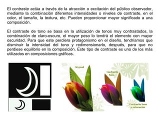 El contraste actúa a través de la atracción o excitación del público observador,
mediante la combinación diferentes intensidades o niveles de contraste, en el
color, el tamaño, la textura, etc. Pueden proporcionar mayor significado a una
composición.
El contraste de tono se basa en la utilización de tonos muy contrastados, la
combinación de claro-oscuro, el mayor peso lo tendrá el elemento con mayor
oscuridad. Para que este perdiera protagonismo en el diseño, tendríamos que
disminuir la intensidad del tono y redimensionarlo, después, para que no
perdiese equilibrio en la composición. Este tipo de contraste es uno de los más
utilizados en composiciones gráficas.
 