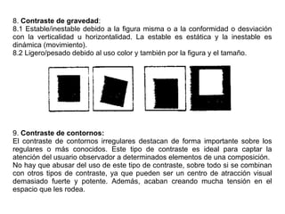 8. Contraste de gravedad:
8.1 Estable/inestable debido a la figura misma o a la conformidad o desviación
con la verticalidad u horizontalidad. La estable es estática y la inestable es
dinámica (movimiento).
8.2 Ligero/pesado debido al uso color y también por la figura y el tamaño.
9. Contraste de contornos:
El contraste de contornos irregulares destacan de forma importante sobre los
regulares o más conocidos. Este tipo de contraste es ideal para captar la
atención del usuario observador a determinados elementos de una composición.
No hay que abusar del uso de este tipo de contraste, sobre todo si se combinan
con otros tipos de contraste, ya que pueden ser un centro de atracción visual
demasiado fuerte y potente. Además, acaban creando mucha tensión en el
espacio que les rodea.
 