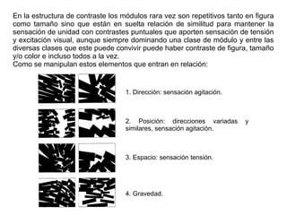 En la estructura de contraste los módulos rara vez son repetitivos tanto en figura
como tamaño sino que están en suelta relación de similitud para mantener la
sensación de unidad con contrastes puntuales que aporten sensación de tensión
y excitación visual, aunque siempre dominando una clase de módulo y entre las
diversas clases que este puede convivir puede haber contraste de figura, tamaño
y/o color e incluso todos a la vez.
Como se manipulan estos elementos que entran en relación:
1. Dirección: sensación agitación.
2. Posición: direcciones variadas y
similares, sensación agitación.
3. Espacio: sensación tensión.
4. Gravedad.
 