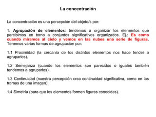 La concentración
La concentración es una percepción del objeto/s por:
1. Agrupación de elementos: tendemos a organizar los elementos que
percibimos en torno a conjuntos significativos organizados. Ej.: Es como
cuando miramos al cielo y vemos en las nubes una serie de figuras.
Tenemos varias formas de agrupación por:
1.1 Proximidad (la cercanía de los distintos elementos nos hace tender a
agruparlos).
1.2 Semejanza (cuando los elementos son parecidos o iguales también
tendemos a agruparlos).
1.3 Continuidad (nuestra percepción crea continuidad significativa, como en las
tramas de una imagen).
1.4 Simetría (para que los elementos formen figuras conocidas).
 