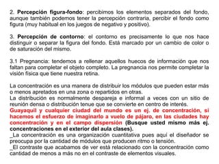 2. Percepción figura-fondo: percibimos los elementos separados del fondo,
aunque también podemos tener la percepción contraria, percibir el fondo como
figura (muy habitual en los juegos de negativo y positivo).
3. Percepción de contorno: el contorno es precisamente lo que nos hace
distinguir o separar la figura del fondo. Está marcado por un cambio de color o
de saturación del mismo.
3.1 Pregnancia: tendemos a rellenar aquellos huecos de información que nos
faltan para completar el objeto completo. La pregnancia nos permite completar la
visión física que tiene nuestra retina.
La concentración es una manera de distribuir los módulos que pueden estar más
o menos apretados en una zona o repartidos en otras.
La distribución es normalmente despareja e informal a veces con un sitio de
reunión densa o distribución tenue que se convierte en centro de interés.
Guayaquil y cualquier ciudad del mundo es un ej. de concentración, si
hacemos el esfuerzo de imaginarlo a vuelo de pájaro, en las ciudades hay
concentración y en el campo dispersión (Busque usted mismo más ej.
concentraciones en el exterior del aula clases).
_La concentración es una organización cuantitativa pues aquí el diseñador se
preocupa por la cantidad de módulos que producen ritmo o tensión.
_El contraste que acabamos de ver está relacionado con la concentración como
cantidad de menos a más no en el contraste de elementos visuales.
 