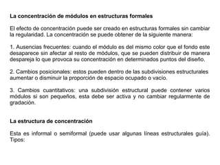 La concentración de módulos en estructuras formales
El efecto de concentración puede ser creado en estructuras formales sin cambiar
la regularidad. La concentración se puede obtener de la siguiente manera:
1. Ausencias frecuentes: cuando el módulo es del mismo color que el fondo este
desaparece sin afectar al resto de módulos, que se pueden distribuir de manera
despareja lo que provoca su concentración en determinados puntos del diseño.
2. Cambios posicionales: estos pueden dentro de las subdivisiones estructurales
aumentar o disminuir la proporción de espacio ocupado o vacío.
3. Cambios cuantitativos: una subdivisión estructural puede contener varios
módulos si son pequeños, esta debe ser activa y no cambiar regularmente de
gradación.
La estructura de concentración
Esta es informal o semiformal (puede usar algunas líneas estructurales guía).
Tipos:
 