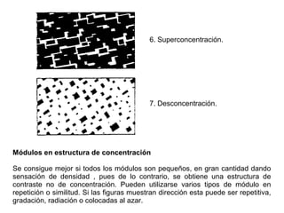 6. Superconcentración.
7. Desconcentración.
Módulos en estructura de concentración
Se consigue mejor si todos los módulos son pequeños, en gran cantidad dando
sensación de densidad , pues de lo contrario, se obtiene una estructura de
contraste no de concentración. Pueden utilizarse varios tipos de módulo en
repetición o similitud. Si las figuras muestran dirección esta puede ser repetitiva,
gradación, radiación o colocadas al azar.
 