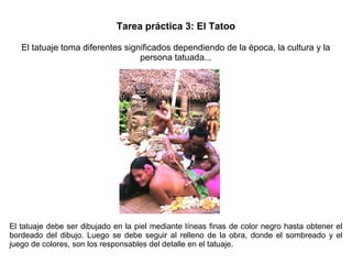 Tarea práctica 3: El Tatoo
El tatuaje toma diferentes significados dependiendo de la época, la cultura y la
persona tatuada...
El tatuaje debe ser dibujado en la piel mediante líneas finas de color negro hasta obtener el
bordeado del dibujo. Luego se debe seguir al relleno de la obra, donde el sombreado y el
juego de colores, son los responsables del detalle en el tatuaje.
 