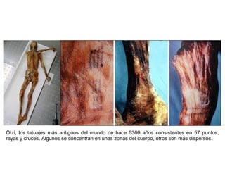 Ötzi, los tatuajes más antiguos del mundo de hace 5300 años consistentes en 57 puntos,
rayas y cruces. Algunos se concentran en unas zonas del cuerpo, otros son más dispersos.
 