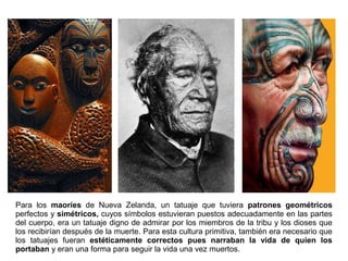 Para los maoríes de Nueva Zelanda, un tatuaje que tuviera patrones geométricos
perfectos y simétricos, cuyos símbolos estuvieran puestos adecuadamente en las partes
del cuerpo, era un tatuaje digno de admirar por los miembros de la tribu y los dioses que
los recibirían después de la muerte. Para esta cultura primitiva, también era necesario que
los tatuajes fueran estéticamente correctos pues narraban la vida de quien los
portaban y eran una forma para seguir la vida una vez muertos.
 