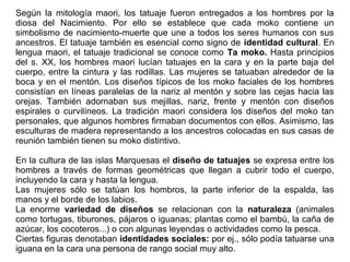Según la mitología maori, los tatuaje fueron entregados a los hombres por la
diosa del Nacimiento. Por ello se establece que cada moko contiene un
simbolismo de nacimiento-muerte que une a todos los seres humanos con sus
ancestros. El tatuaje también es esencial como signo de identidad cultural. En
lengua maori, el tatuaje tradicional se conoce como Ta moko. Hasta principios
del s. XX, los hombres maori lucían tatuajes en la cara y en la parte baja del
cuerpo, entre la cintura y las rodillas. Las mujeres se tatuaban alrededor de la
boca y en el mentón. Los diseños típicos de los moko faciales de los hombres
consistían en líneas paralelas de la nariz al mentón y sobre las cejas hacia las
orejas. También adornaban sus mejillas, nariz, frente y mentón con diseños
espirales o curvilíneos. La tradición maori considera los diseños del moko tan
personales, que algunos hombres firmaban documentos con ellos. Asimismo, las
esculturas de madera representando a los ancestros colocadas en sus casas de
reunión también tienen su moko distintivo.
En la cultura de las islas Marquesas el diseño de tatuajes se expresa entre los
hombres a través de formas geométricas que llegan a cubrir todo el cuerpo,
incluyendo la cara y hasta la lengua.
Las mujeres sólo se tatúan los hombros, la parte inferior de la espalda, las
manos y el borde de los labios.
La enorme variedad de diseños se relacionan con la naturaleza (animales
como tortugas, tiburones, pájaros o iguanas; plantas como el bambú, la caña de
azúcar, los cocoteros...) o con algunas leyendas o actividades como la pesca.
Ciertas figuras denotaban identidades sociales: por ej., sólo podía tatuarse una
iguana en la cara una persona de rango social muy alto.
 