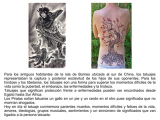 Para los antiguos habitantes de la isla de Borneo ubicada al sur de China, los tatuajes
representaban la captura y posterior esclavitud de los hijos de sus oponentes. Para los
hindúes y los tibetanos, los tatuajes son una forma para superar los momentos difíciles de la
vida como la pubertad, el embarazo, las enfermedades y la tristeza.
Tatuajes que significan protección frente a enfermedades pueden ser encontrados desde
Egipto hasta Sur África.
Los Piratas solían tatuarse un gallo en un pie y un cerdo en el otro pues significaba que no
morirían ahogados.
Hoy en día el tatuaje conmemora parientes muertos, momentos difíciles y felices de la vida,
amores, ideologías, grupos musicales, sentimientos y un sinnúmero de significados que van
ligados a la persona tatuada.
 