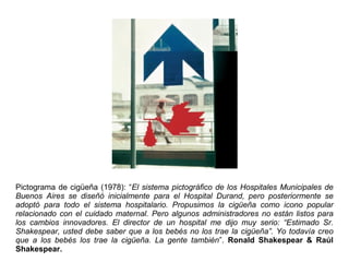 Pictograma de cigüeña (1978): “El sistema pictográfico de los Hospitales Municipales de
Buenos Aires se diseñó inicialmente para el Hospital Durand, pero posteriormente se
adoptó para todo el sistema hospitalario. Propusimos la cigüeña como icono popular
relacionado con el cuidado maternal. Pero algunos administradores no están listos para
los cambios innovadores. El director de un hospital me dijo muy serio: “Estimado Sr.
Shakespear, usted debe saber que a los bebés no los trae la cigüeña”. Yo todavía creo
que a los bebés los trae la cigüeña. La gente también”. Ronald Shakespear & Raúl
Shakespear.
 