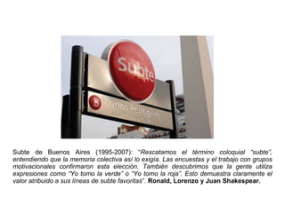 Subte de Buenos Aires (1995-2007): “Rescatamos el término coloquial “subte”,
entendiendo que la memoria colectiva así lo exigía. Las encuestas y el trabajo con grupos
motivacionales confirmaron esta elección. También descubrimos que la gente utiliza
expresiones como “Yo tomo la verde” o “Yo tomo la roja”. Esto demuestra claramente el
valor atribuido a sus líneas de subte favoritas”. Ronald, Lorenzo y Juan Shakespear.
 