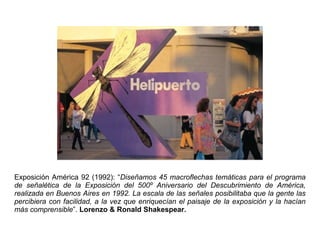 Exposición América 92 (1992): “Diseñamos 45 macroflechas temáticas para el programa
de señalética de la Exposición del 500º Aniversario del Descubrimiento de América,
realizada en Buenos Aires en 1992. La escala de las señales posibilitaba que la gente las
percibiera con facilidad, a la vez que enriquecían el paisaje de la exposición y la hacían
más comprensible”. Lorenzo & Ronald Shakespear.
 