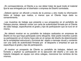 _En correspondencia, el Cliente a su vez deber tratar de igual modo el material
que le sea entregado por el diseñador o empresa de Diseño contratada.
_Deberá ejercer sin difundir a través de la prensa u otro medio la información
sobre el trabajo que realiza, a menos que el Cliente haya dado su
consentimiento.
_Las muestras de trabajo que presente a sus prospectos en el portafolio de
trabajos previos, deberán contar con carta de autenticidad firmada por el Cliente
de cada trabajo, especificando el grado y tipo de participación que se tuvo en el
mismo.
_No deberá mostrar en su portafolio de trabajos realizados en empresas de
diseño en los que haya participado como dibujante. Solo podrá incluirlos cuando
su participación en el mismo haya sido en el campo del diseño (la determinación
de la complejidad estructural y funcional del objeto o mensaje visual) y contando
con una carta de autenticidad firmada por el despacho o empresa en que se
especifique el grado y tipo de participación.
_Al mostrar un prospecto de Cliente su portafolio de trabajos, deberá ser
honesto y explicar su participación en la ejecución del diseño y en caso de
haberlo trabajado en equipo con otros colegas, mencionar los nombres de los
mismos.
 