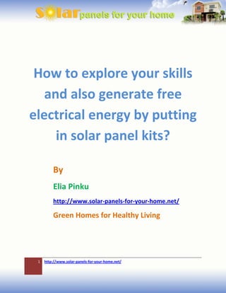 How to explore your skills
   and also generate free
electrical energy by putting
     in solar panel kits?

         By
         Elia Pinku
         http://www.solar-panels-for-your-home.net/

         Green Homes for Healthy Living




 1   http://www.solar-panels-for-your-home.net/
 