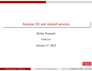 Amazon S3 and related services

                                Emilio Trussardi

                                       F1000.com


                                January 17, 2012




Emilio Trussardi (F1000.com)   Amazon S3 and related services   January 17, 2012   1 / 12
 