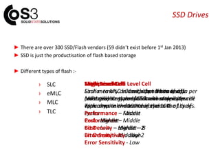 SSD Drives
► There are over 300 SSD/Flash vendors (59 didn’t exist before 1st Jan 2013)
► SSD is just the productisation of flash based storage
► Different types of flash :-
› SLC
› eMLC
› MLC
› TLC
Single Level Cell
Each memory cell can either be on or off.
Most reliable type of SSD with a typical write
endurance in the 100Ks of cycles.
Performance – Fastest
Cost - Highest
Bit Density – Lowest – 1
Error Sensitivity - Low
Multi Level Cell
Each memory cell can support two levels
(voltages) so more bits can be stored per cell
with a typical write endurance in the 1Ks of
cycles
Performance – Middle
Cost - Low
Bit Density – Middle – 2
Error Sensitivity - Low
Enterprise Multi Level Cell
Similar to MLC but with an enhance error
correction to give much lower error rates.
Typical write endurance in the 10Ks of cycles
Performance – Middle
Cost - Middle
Bit Density – Middle – 2
Error Sensitivity - Low
Triple Level Cell
Similar to MLC in design but 3 bits of data per
cell. Lower cost due to increased density.
Typical write endurance in the 100s of cycles.
Performance – Middle
Cost - Lowest
Bit Density – Highest – 3
Error Sensitivity - High
 