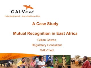 A Case Study
Mutual Recognition in East Africa
Gillian Cowan
Regulatory Consultant
GALVmed
 