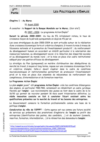 Prof Y. BENNIS BENNANI Problèmes économiques et sociales
Le Portail des Etudiants d’Economie fsjes-tanger.com
24
www.e-tahero.net
3ème
Partie LES POLITIQUES D’EMPLOI
Chapitre 1 : Au Maroc
1) Avant 2000
À consulter : le Rapport de la Banque Mondiale sur le Maroc. (Voir site1
)
2) 1997 – 2004 : Le programme Action Emploi2
Durant la période 2000-2004 : Au lieu de 5% initialement retenu, le taux de
croissance moyen de la période quinquennale en deçà de 4% par an
Les axes stratégiques du plan 2000-2004 se sont articulés autour de la réalisation
d’une croissance économique forte et créatrice d’emplois, à travers la mise à niveau de
l’économie nationale et la promotion de l’investissement productif ; du renforcement
du développement humain en accordant un intérêt particulier à la valorisation des
ressources humaines, au développement social, à la réduction des disparités sociales
et au développement du monde rural ; et la mise en place d’un cadre institutionnel
adéquat pour une gestion efficace du développement.
La stratégie du Plan (quinquennal) en matière d’atténuation des déséquilibres du
marché du travail, à moyen et long terme, repose sur une croissance économique forte
et créatrice d’emploi. Celle-ci devait s’opérer dans le cadre de conditions
macroéconomiques et institutionnelles permettant de promouvoir l’investissement
privé et la mise en place d’un ensemble de mécanismes de renforcement des
compétences, d’intermédiation et de formation-insertion.
Le Programme Action Emploi
Le plan emploi jeune3
–dit programme Action Emploi- crée les conditions d’émergence
des emplois, en particulier PME-PMI, notamment en réhabilitant un cadre juridique
flexible par l’emploi : Les recrutements des jeunes se font dans le cadre de la loi
16/93 qui permet de recruter pendant 18 mois avant titularisation définitive. La
réelle innovation consiste en fait à constater l’écart existant entre les
qualifications présentes sur le marché du travail et les besoins des entreprises.
Le Gouvernement consacre la formation professionnelle comme une base de la
politique d’emploi.
Consécration du rôle de l’OFPPT : Cette agence est vue comme une future société
de services qui présentera des prestations d’ingénierie de l’emploi au profit des
entreprises (identification des postes, des candidats, …) et de soutenir (conseils,
insertion, formation, intermédiation, …) à la réinsertion des demandeurs d’emploi.
1
http://unpan1.un.org/intradoc/groups/public/documents/IDEP/UNPAN024978.pdf
2
www.bourseemploimaroc.com/actualites/realisations_2000_2004.html
3
www.worldbank.org/mdf/mdf2/papers/humandev/education/chraibi.pdf
 