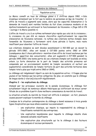 Prof Y. BENNIS BENNANI Problèmes économiques et sociales
Le Portail des Etudiants d’Economie fsjes-tanger.com
16
www.e-tahero.net
Nombre de chômeurs
Population active
Le Maroc connaît un taux de chômage global à 2 chiffres depuis 1982. « Cela
s’explique notamment par le fait que le nombre de personnes en âge de travailler (=
offre de travail) a augmenté sans cesse, alors que les capacités d’absorption (= la
demande de travail) sont restées limitées du fait d’une croissance modeste et de
dysfonctionnements qui entravent le fonctionnement de l’économie. » (Page 165 à 178
– ouvrage « le Maroc possible »)
L’offre de travail a cru à un rythme nettement plus rapide que celui de la croissance ;
la croissance n’a pas été en mesure d’accroître significativement les capacités
d’absorption de l’économie nationale ; le rythme des créations nettes d’emploi dans
l’ensemble de l’économie a fortement varié d’une période à l’autre, mais reste
insuffisant pour absorber l’offre de travail.
Les créations d’emplois se sont élevées sensiblement à 152 000 par an durant la
période 1971-1982 ; elles ont baissé à 137 000 postes entre 1982 et 1994
(conséquence des 2 chocs pétroliers + maintien d’une offre de travail soutenue par les
ménages + apparition des concurrents) ; elles ont augmenté à 217 000 pendant la
période 1995-2003. Une bonne partie de ces créations d’emploi est localisée en milieu
urbain. La forte diminution de la part de l’emploi des activités primaires est
compensée par un accroissement modéré de l’emploi secondaire et surtout une
augmentation considérable de l’emploi tertiaire (la part des activités tertiaires dans
l’emploi total a plus que triplé entre 1960 et 1994).
Le chômage est inégalement réparti au sein de la population active ; il frappe plus les
jeunes et les femmes que les autres catégories. De plus, on constate que le chômage
de longue durée (+ d’un an)) s’accroît régulièrement.
Chapitre 2 – les explications du chômage.
Analysé par les principaux courants de la pensée économique, le chômage fait
actuellement l’objet de nombreux débats théoriques qui s’efforcent de mieux cerner
l’étude de ce problème à partir d’une meilleure connaissance du marché du travail.
La situation actuelle du marché du travail est difficile à analyser ; en fait, plusieurs
causes peuvent expliquer la montée du chômage.
L’analyse de la situation contemporaine du chômage a donné naissance à trois grands
types d’explication que nous allons examiner successivement :
- une explication classique, qui impute la responsabilité du chômage à
l’insuffisante rentabilité des entreprises.
- Une explication keynésienne pour laquelle le chômage résulte d’une
demande solvable insuffisante
- Une explication plus structurelle qui lie le chômage à des facteurs
économiques et sociaux permanents.
 