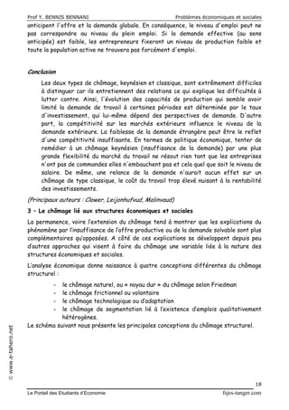 Prof Y. BENNIS BENNANI Problèmes économiques et sociales
Le Portail des Etudiants d’Economie fsjes-tanger.com
18
www.e-tahero.net
anticipent l'offre et la demande globale. En conséquence, le niveau d'emploi peut ne
pas correspondre au niveau du plein emploi. Si la demande effective (au sens
anticipée) est faible, les entrepreneurs fixeront un niveau de production faible et
toute la population active ne trouvera pas forcément d'emploi.
Conclusion
Les deux types de chômage, keynésien et classique, sont extrêmement difficiles
à distinguer car ils entretiennent des relations ce qui explique les difficultés à
lutter contre. Ainsi, l'évolution des capacités de production qui semble avoir
limité la demande de travail à certaines périodes est déterminée par le taux
d'investissement, qui lui-même dépend des perspectives de demande. D'autre
part, la compétitivité sur les marchés extérieurs influence le niveau de la
demande extérieure. La faiblesse de la demande étrangère peut être le reflet
d'une compétitivité insuffisante. En termes de politique économique, tenter de
remédier à un chômage keynésien (insuffisance de la demande) par une plus
grande flexibilité du marché du travail ne résout rien tant que les entreprises
n'ont pas de commandes elles n'embauchent pas et cela quel que soit le niveau de
salaire. De même, une relance de la demande n'aurait aucun effet sur un
chômage de type classique, le coût du travail trop élevé nuisant à la rentabilité
des investissements.
(Principaux auteurs : Clower, Leijonhufvud, Malinvaud)
3 – Le chômage lié aux structures économiques et sociales
La permanence, voire l’extension du chômage tend à montrer que les explications du
phénomène par l’insuffisance de l’offre productive ou de la demande solvable sont plus
complémentaires qu’opposées. A côté de ces explications se développent depuis peu
d’autres approches qui visent à faire du chômage une variable liée à la nature des
structures économiques et sociales.
L’analyse économique donne naissance à quatre conceptions différentes du chômage
structurel :
- le chômage naturel, ou « noyau dur » du chômage selon Friedman
- le chômage frictionnel ou volontaire
- le chômage technologique ou d’adaptation
- le chômage de segmentation lié à l’existence d’emplois qualitativement
hétérogènes.
Le schéma suivant nous présente les principales conceptions du chômage structurel.
 