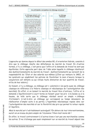 Prof Y. BENNIS BENNANI Problèmes économiques et sociales
Le Portail des Etudiants d’Economie fsjes-tanger.com
19
www.e-tahero.net
L’approche qui domine depuis le début des années 80, d'orientation libérale, consiste à
dire que le chômage résulte des défaillances du marché du travail. En d'autres
termes, s'il y a chômage, c'est parce que l'offre et la demande de travail ne sont pas
équilibrées. Cette approche part donc de l'idée selon laquelle le chômage résulterait
des dysfonctionnements du marché du travail ; dysfonctionnements qui seraient de la
responsabilité de l'Etat et des salariés eux-mêmes (L’Etat qui instaure le SMIC, et
les syndicats qui empêchent les patrons de flexibiliser la main d'œuvre lorsque la
conjoncture est néfaste ou qui refuse toute diminution de leur quantité de travail,
et/ou de leur salaire.)
Ce faisant, s'il y a chômage, ce chômage est « volontaire » (on parle aussi de chômage
classique en référence à la théorie classique et néoclassique de l'autorégulation des
marchés). En effet, si on laissait le marché du travail libre d'entrave, l'offre et la
demande s'équilibreraient à court terme en faisant jouer les prix à la baisse ou à la
hausse, de telle sorte que le chômage résiduel serait un simple « chômage
frictionnel » (c'est-à-dire un chômage qui correspond au temps nécessaire de
réallocation d'emploi suite à sa perte). L'hypothèse néoclassique repose donc sur
l'autorégulation des marchés et sur la flexibilité des prix qui permet le retour rapide
à l'équilibre.
Mais le marché est-il véritablement autorégulé ? En dehors de tout interventionnisme,
aurait-on un niveau de plein-emploi de l'économie ? Rien n’est moins sûr !
En effet, le travail contrairement à d'autres biens n'est pas une marchandise comme
les autres. Il ne s'échange pas aussi simplement sur un marché du travail séparé des
 