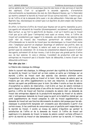 Prof Y. BENNIS BENNANI Problèmes économiques et sociales
Le Portail des Etudiants d’Economie fsjes-tanger.com
20
www.e-tahero.net
autres sphères de l'activité économique (marché des biens et des services et marché
des capitaux). C'est ici qu'apparaît la seconde approche, d'orientation
interventionniste ou keynésienne (du nom de John Maynard Keynes, qui l'a théorisée)
qui montre comment le marché du travail est lié aux autres marchés ; il montre que la
loi de l'offre et de la demande (dite aussi « loi des débouchés » théorisée par Jean-
Baptiste Say, néoclassique) ne conduit pas à un équilibre de plein-emploi des facteurs
de production.
En effet, la fonction d'offre de travail pour Keynes est en partie insensible au prix.
Les agents ont nécessité de travailler (économiquement, socialement, culturellement).
Mais surtout, ce qui fait la spécificité de Keynes, c'est qu'il montre que le travail
n'est pas qu'un coût (pour l'entreprise) mais aussi un revenu. Ainsi, si l'offre de
travail est excédentaire par rapport à la demande, une diminution des salaires réels
(coût réel du travail) des travailleurs permettrait de rétablir l'équilibre
offre/demande sur le marché du travail pour les néoclassiques. Le travail étant moins
cher, l'employeur pourrait en employer davantage et améliorer ses profits, donc sa
production. Or, nous dit Keynes, le salaire est aussi un revenu, c'est-à-dire qu'il
permet aussi de consommer. Or, le niveau de consommation dépend du pouvoir d'achat
des agents, autrement dit de leur revenu, c'est-à-dire pour une grande partie d'entre
eux, de leur salaires. Si celui-ci diminue, l'excédent de production créé par les
entreprises ne trouverait pas à s'écouler faute de débouchés, à moins d'ouvrir aux
débouchés extérieurs.
Pour aller plus loin :
La théorie néo-classique du chômage
Selon le courant néo-classique, le chômage provient des rigidités du fonctionnement
du marché du travail. Le travail est un bien comme un autre qui s'échange sur un
marché. L'offre de travail vient des salariés. Ces derniers arbitrent entre
l'acquisition d'un revenu grâce au travail et le loisir. Une hausse de salaire peut se
traduire par une offre supplémentaire ou bien une réduction, le salarié dans ce
dernier cas ayant une préférence pour le loisir. De même il existe un taux de salaire
d'acceptation ou salaire de réservation, c'est-à-dire un taux de salaire minimum à
partir duquel un individu donné passe d'une offre de travail nul à une offre de travail
positive. L'offre de travail est fonction croissante du salaire réel. La demande de
travail des entreprises dépend de la productivité marginale du travail et du salaire
réel. L'entrepreneur demande du travail jusqu'au point où le bénéfice réalisé par une
unité supplémentaire de travail compense le coût du travail supplémentaire. La
demande de travail est une fonction décroissante du salaire réel puisque pour les néo-
classiques la productivité marginale est croissante puis décroissante à partir d'un
certain niveau. Si les conditions de concurrence pure et parfaite sont respectées sur
le marché du travail, il existe un niveau de salaire d'équilibre qui permet la
satisfaction de l'offre et de la demande de travail. Si l'offre de travail est
supérieure à la demande de travail, la baisse du salaire conduit certains offreurs à
sortir du marché du travail et des demandeurs à entrer sur le marché. A l'inverse,
 