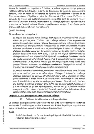 Prof Y. BENNIS BENNANI Problèmes économiques et sociales
Le Portail des Etudiants d’Economie fsjes-tanger.com
21
www.e-tahero.net
lorsque la demande est supérieure à l'offre, le salaire augmente ce qui provoque
l'afflux d'offreurs de travail et la sortie de demandeurs de travail. Si un déséquilibre
persiste, c'est en raison de l'existence de rigidités qui empêchent le salaire de se
fixer à son niveau d'équilibre et ainsi la réduction de l'écart entre l'offre et la
demande de travail. Les dysfonctionnements ou rigidités sont de plusieurs types :
existence d'un salaire minimum, indemnisation du chômage, syndicats, législation sur la
protection de l'emploi, politique fiscale et prélèvements sociaux. Il en résulte que le
chômage est d'abord et avant tout volontaire.
(Rueff, Friedman)
En conclusion de ce chapitre :
La plupart des discours sur le chômage sont imprécis et contradictoires. Il faut
savoir de quoi on parle. D'abord, tout chômage résulte d'une surproduction
puisque le travail n'est pas une richesse à partager mais une création de richesse.
Le chômage est plus précisément l'impossibilité de créer une richesse solvable,
valorisée socialement. A partir de là, on peut distinguer 3 causes du chômage : Le
chômage keynésien causé par les crises cycliques et la lutte contre l'inflation
(rigueur budgétaire, Franc fort, Euro). C'est de loin le plus important mais ce
chômage disparaît par disponibilité de liquidités. Le chômage frictionnel résulte
des inadaptations structurelles de l'offre et de la demande (formation, passage à
l'informatique). On ne peut le réduire que par des politiques à long terme, mais
jamais l'éliminer totalement. Le chômage classique est l'inadaptation du coût du
travail et de sa productivité (charges sociales, mondialisation).
La période actuelle se caractérise par le cumul considérable de ces trois facteurs
qui ne se traitent pas de la même façon. Chômage frictionnel et chômage
classique dépendent de données structurelles mais c'est le chômage keynésien
qui en détermine la masse finale. A un certain niveau, le chômage est une menace
pour la totalité de la société. Le chômage peut baisser, bien sûr, mais, tout est
une question d'ordre de grandeur. Il ne suffit plus de créer autant d'emploi qu'il
y a de chômeurs, ce qui est déjà impossible, mais on sait qu'il faudrait en créer
presque le double, ce qui est tout à fait hors d'atteinte d'une industrie en pleine
automatisation, mais aussi de services toujours plus informatisés.
Chapitre 3 - Les politiques de lutte contre le chômage
I) Politiques de lutte contre le chômage classique
Le chômage classique résulte d’une rentabilité du Capital insuffisante pour inciter les
entreprises à se développer et donc à embaucher  donc la politique s’appuiera sur
des actions relatives aux coûts des facteurs de production ;
AXES :
 Maîtrise du coût du facteur travail (politique de flexibilité des salaires ou
réduction des cotisations sociales)
 