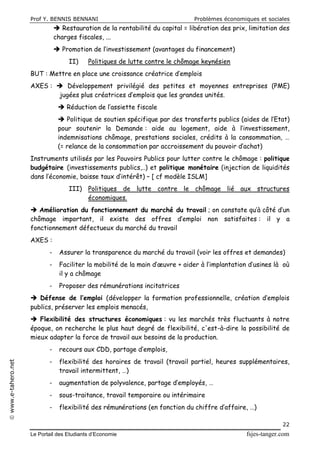 Prof Y. BENNIS BENNANI Problèmes économiques et sociales
Le Portail des Etudiants d’Economie fsjes-tanger.com
22
www.e-tahero.net
 Restauration de la rentabilité du capital = libération des prix, limitation des
charges fiscales, ...
 Promotion de l’investissement (avantages du financement)
II) Politiques de lutte contre le chômage keynésien
BUT : Mettre en place une croissance créatrice d’emplois
AXES :  Développement privilégié des petites et moyennes entreprises (PME)
jugées plus créatrices d’emplois que les grandes unités.
 Réduction de l’assiette fiscale
 Politique de soutien spécifique par des transferts publics (aides de l’Etat)
pour soutenir la Demande : aide au logement, aide à l’investissement,
indemnisations chômage, prestations sociales, crédits à la consommation, …
(= relance de la consommation par accroissement du pouvoir d’achat)
Instruments utilisés par les Pouvoirs Publics pour lutter contre le chômage : politique
budgétaire (investissements publics,..) et politique monétaire (injection de liquidités
dans l’économie, baisse taux d’intérêt) – [ cf modèle ISLM]
III) Politiques de lutte contre le chômage lié aux structures
économiques.
 Amélioration du fonctionnement du marché du travail ; on constate qu’à côté d’un
chômage important, il existe des offres d’emploi non satisfaites : il y a
fonctionnement défectueux du marché du travail
AXES :
- Assurer la transparence du marché du travail (voir les offres et demandes)
- Faciliter la mobilité de la main d’œuvre + aider à l’implantation d’usines là où
il y a chômage
- Proposer des rémunérations incitatrices
 Défense de l’emploi (développer la formation professionnelle, création d’emplois
publics, préserver les emplois menacés,
 Flexibilité des structures économiques : vu les marchés très fluctuants à notre
époque, on recherche le plus haut degré de flexibilité, c'est-à-dire la possibilité de
mieux adapter la force de travail aux besoins de la production.
- recours aux CDD, partage d’emplois,
- flexibilité des horaires de travail (travail partiel, heures supplémentaires,
travail intermittent, …)
- augmentation de polyvalence, partage d’employés, …
- sous-traitance, travail temporaire ou intérimaire
- flexibilité des rémunérations (en fonction du chiffre d’affaire, …)
 