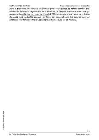 Prof Y. BENNIS BENNANI Problèmes économiques et sociales
Le Portail des Etudiants d’Economie fsjes-tanger.com
23
www.e-tahero.net
Mais la flexibilité du travail a eu souvent pour conséquence de rendre l’emploi plus
vulnérable. Devant la dégradation de la situation de l’emploi, nombreux sont ceux qui
proposent la réduction du temps de travail (RTT) comme voie prometteuse de création
d’emplois. Les modalités peuvent se faire par négociations ; les salariés peuvent
aménager leur temps de travail. (Exemple en France avec les 35 heures).
 