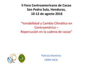 Patricia	
  Ramírez	
  
CRRH-­‐SICA	
  
II	
  Foro	
  Centroamericano	
  de	
  Cacao	
  
San	
  Pedro	
  Sula,	
  Honduras,	
  
	
  10-­‐12	
  de	
  agosto	
  2016	
  
“Variabilidad	
  y	
  Cambio	
  Climá;co	
  en	
  
Centroamérica	
  –	
  	
  
Repercusión	
  en	
  la	
  cadena	
  de	
  cacao”	
  
 
