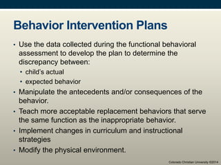 Behavior Intervention Plans
• Use the data collected during the functional behavioral
assessment to develop the plan to determine the
discrepancy between:
• child’s actual
• expected behavior
• Manipulate the antecedents and/or consequences of the
behavior.
• Teach more acceptable replacement behaviors that serve
the same function as the inappropriate behavior.
• Implement changes in curriculum and instructional
strategies
• Modify the physical environment.
Colorado Christian University ©2014
 