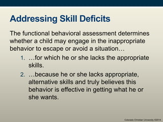 Addressing Skill Deficits
The functional behavioral assessment determines
whether a child may engage in the inappropriate
behavior to escape or avoid a situation…
1. …for which he or she lacks the appropriate
skills.
2. …because he or she lacks appropriate,
alternative skills and truly believes this
behavior is effective in getting what he or
she wants.
Colorado Christian University ©2014
 