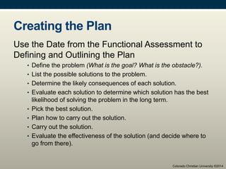 Creating the Plan
Use the Date from the Functional Assessment to
Defining and Outlining the Plan
• Define the problem (What is the goal? What is the obstacle?).
• List the possible solutions to the problem.
• Determine the likely consequences of each solution.
• Evaluate each solution to determine which solution has the best
likelihood of solving the problem in the long term.
• Pick the best solution.
• Plan how to carry out the solution.
• Carry out the solution.
• Evaluate the effectiveness of the solution (and decide where to
go from there).
Colorado Christian University ©2014
 