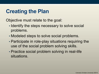 Creating the Plan
Objective must relate to the goal:
• Identify the steps necessary to solve social
problems.
• Modeled steps to solve social problems.
• Participate in role-play situations requiring the
use of the social problem solving skills.
• Practice social problem solving in real-life
situations.
Colorado Christian University ©2014
 