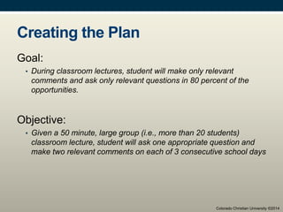 Creating the Plan
Goal:
• During classroom lectures, student will make only relevant
comments and ask only relevant questions in 80 percent of the
opportunities.
Objective:
• Given a 50 minute, large group (i.e., more than 20 students)
classroom lecture, student will ask one appropriate question and
make two relevant comments on each of 3 consecutive school days
Colorado Christian University ©2014
 