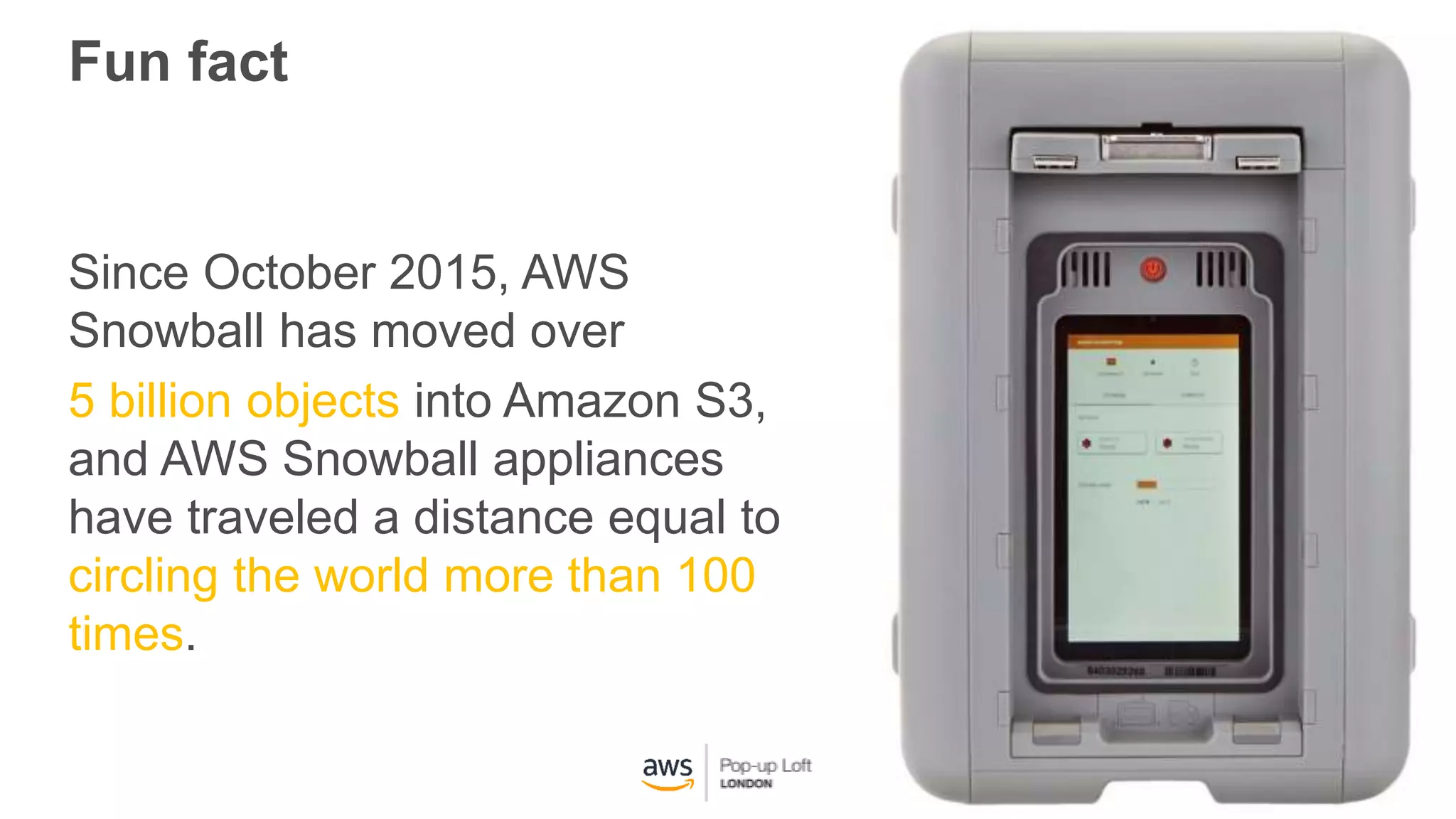 Fun fact
Since October 2015, AWS
Snowball has moved over
5 billion objects into Amazon S3,
and AWS Snowball appliances
have traveled a distance equal to
circling the world more than 100
times.
 
